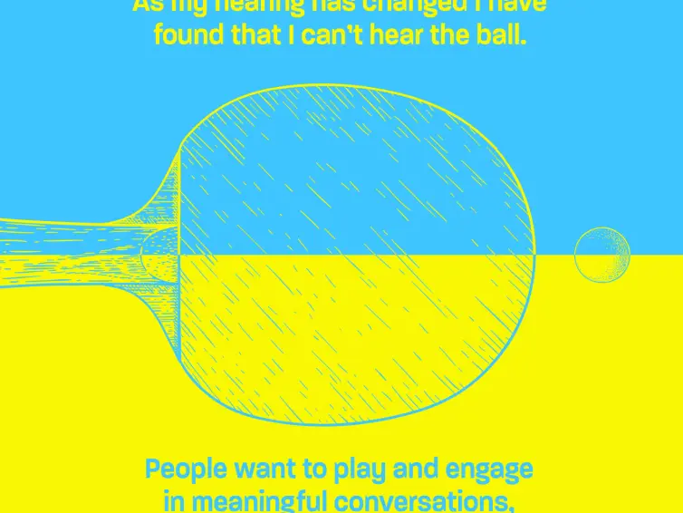 A yello and blue poster with an illustration of a ping pong paddle. Words on the poster say: table tennis is an important part of our community. As my hearing has changed, I have found that I can't hear the ball. People want to play and engage in meaningful conversations, but my hearing loss makes me fell disconnected from this important part of our community.